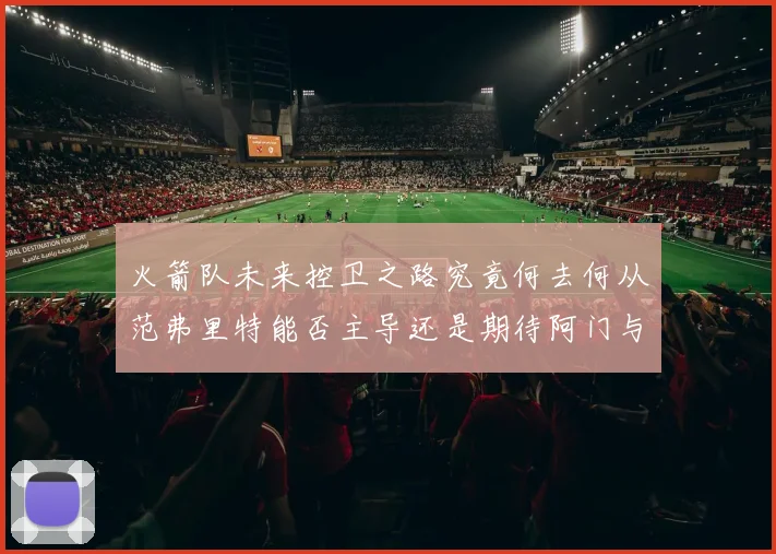 火箭队未来控卫之路究竟何去何从范弗里特能否主导还是期待阿门与谢泼德崛起